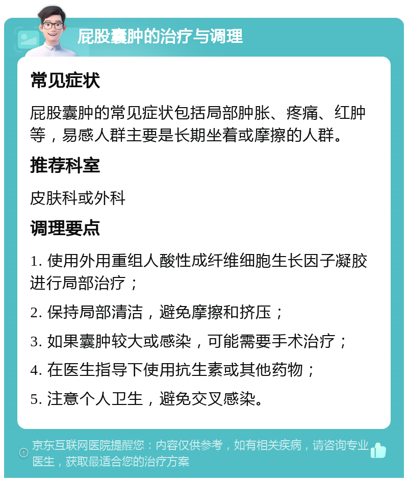 屁股囊肿的治疗与调理 常见症状 屁股囊肿的常见症状包括局部肿胀、疼痛、红肿等，易感人群主要是长期坐着或摩擦的人群。 推荐科室 皮肤科或外科 调理要点 1. 使用外用重组人酸性成纤维细胞生长因子凝胶进行局部治疗； 2. 保持局部清洁，避免摩擦和挤压； 3. 如果囊肿较大或感染，可能需要手术治疗； 4. 在医生指导下使用抗生素或其他药物； 5. 注意个人卫生，避免交叉感染。