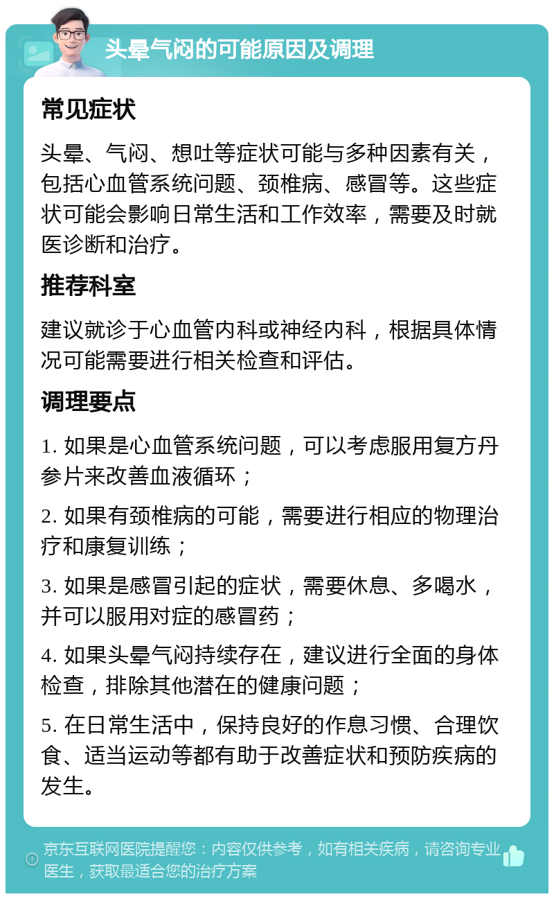 头晕气闷的可能原因及调理 常见症状 头晕、气闷、想吐等症状可能与多种因素有关，包括心血管系统问题、颈椎病、感冒等。这些症状可能会影响日常生活和工作效率，需要及时就医诊断和治疗。 推荐科室 建议就诊于心血管内科或神经内科，根据具体情况可能需要进行相关检查和评估。 调理要点 1. 如果是心血管系统问题，可以考虑服用复方丹参片来改善血液循环； 2. 如果有颈椎病的可能，需要进行相应的物理治疗和康复训练； 3. 如果是感冒引起的症状，需要休息、多喝水，并可以服用对症的感冒药； 4. 如果头晕气闷持续存在，建议进行全面的身体检查，排除其他潜在的健康问题； 5. 在日常生活中，保持良好的作息习惯、合理饮食、适当运动等都有助于改善症状和预防疾病的发生。