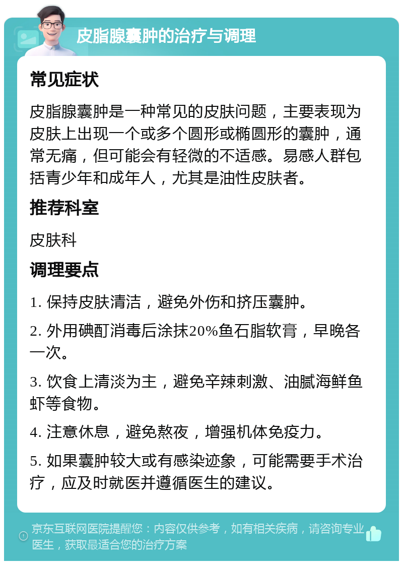 皮脂腺囊肿的治疗与调理 常见症状 皮脂腺囊肿是一种常见的皮肤问题，主要表现为皮肤上出现一个或多个圆形或椭圆形的囊肿，通常无痛，但可能会有轻微的不适感。易感人群包括青少年和成年人，尤其是油性皮肤者。 推荐科室 皮肤科 调理要点 1. 保持皮肤清洁，避免外伤和挤压囊肿。 2. 外用碘酊消毒后涂抹20%鱼石脂软膏，早晚各一次。 3. 饮食上清淡为主，避免辛辣刺激、油腻海鲜鱼虾等食物。 4. 注意休息，避免熬夜，增强机体免疫力。 5. 如果囊肿较大或有感染迹象，可能需要手术治疗，应及时就医并遵循医生的建议。