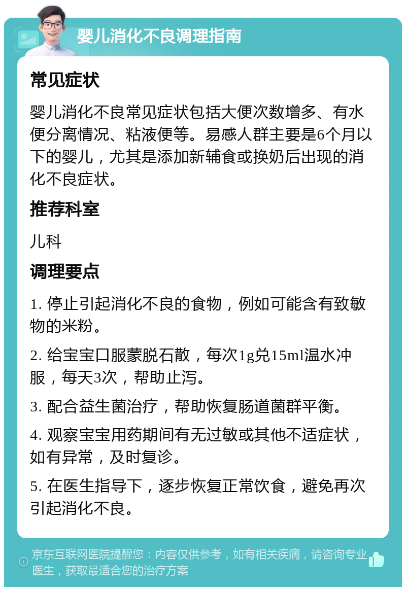 婴儿消化不良调理指南 常见症状 婴儿消化不良常见症状包括大便次数增多、有水便分离情况、粘液便等。易感人群主要是6个月以下的婴儿，尤其是添加新辅食或换奶后出现的消化不良症状。 推荐科室 儿科 调理要点 1. 停止引起消化不良的食物，例如可能含有致敏物的米粉。 2. 给宝宝口服蒙脱石散，每次1g兑15ml温水冲服，每天3次，帮助止泻。 3. 配合益生菌治疗，帮助恢复肠道菌群平衡。 4. 观察宝宝用药期间有无过敏或其他不适症状，如有异常，及时复诊。 5. 在医生指导下，逐步恢复正常饮食，避免再次引起消化不良。