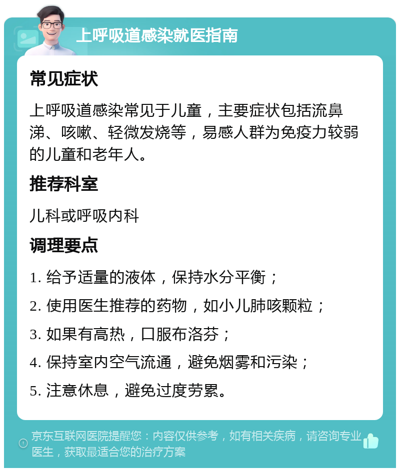 上呼吸道感染就医指南 常见症状 上呼吸道感染常见于儿童，主要症状包括流鼻涕、咳嗽、轻微发烧等，易感人群为免疫力较弱的儿童和老年人。 推荐科室 儿科或呼吸内科 调理要点 1. 给予适量的液体，保持水分平衡； 2. 使用医生推荐的药物，如小儿肺咳颗粒； 3. 如果有高热，口服布洛芬； 4. 保持室内空气流通，避免烟雾和污染； 5. 注意休息，避免过度劳累。