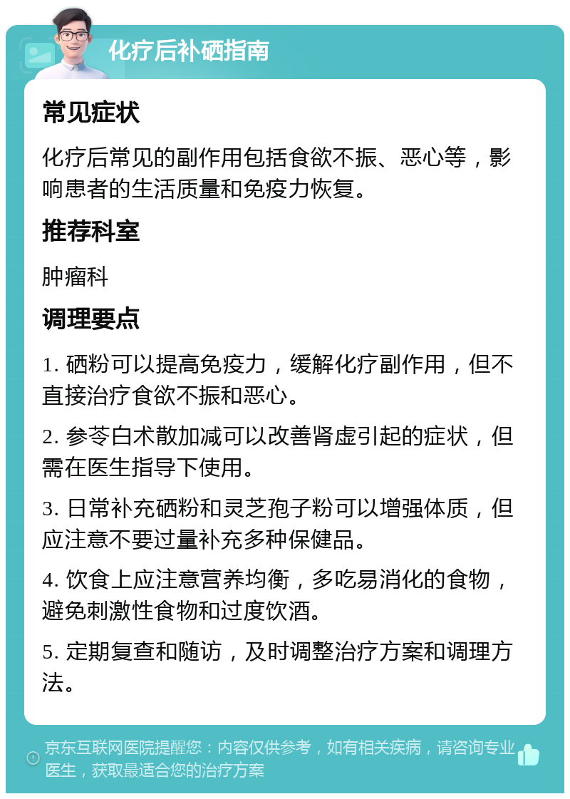 化疗后补硒指南 常见症状 化疗后常见的副作用包括食欲不振、恶心等，影响患者的生活质量和免疫力恢复。 推荐科室 肿瘤科 调理要点 1. 硒粉可以提高免疫力，缓解化疗副作用，但不直接治疗食欲不振和恶心。 2. 参苓白术散加减可以改善肾虚引起的症状，但需在医生指导下使用。 3. 日常补充硒粉和灵芝孢子粉可以增强体质，但应注意不要过量补充多种保健品。 4. 饮食上应注意营养均衡，多吃易消化的食物，避免刺激性食物和过度饮酒。 5. 定期复查和随访，及时调整治疗方案和调理方法。