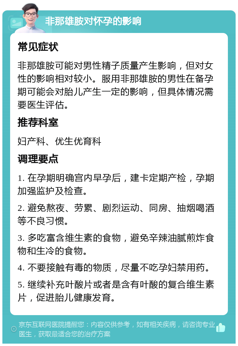 非那雄胺对怀孕的影响 常见症状 非那雄胺可能对男性精子质量产生影响，但对女性的影响相对较小。服用非那雄胺的男性在备孕期可能会对胎儿产生一定的影响，但具体情况需要医生评估。 推荐科室 妇产科、优生优育科 调理要点 1. 在孕期明确宫内早孕后，建卡定期产检，孕期加强监护及检查。 2. 避免熬夜、劳累、剧烈运动、同房、抽烟喝酒等不良习惯。 3. 多吃富含维生素的食物，避免辛辣油腻煎炸食物和生冷的食物。 4. 不要接触有毒的物质，尽量不吃孕妇禁用药。 5. 继续补充叶酸片或者是含有叶酸的复合维生素片，促进胎儿健康发育。