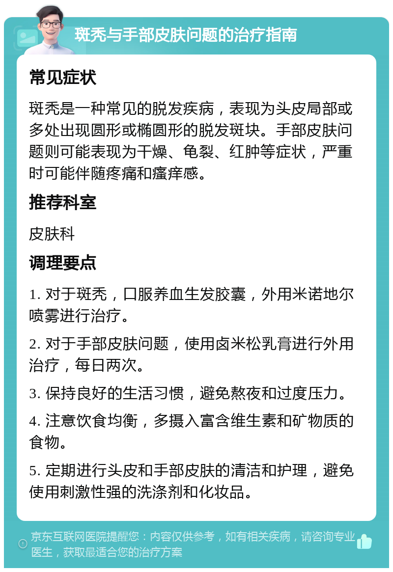 斑秃与手部皮肤问题的治疗指南 常见症状 斑秃是一种常见的脱发疾病，表现为头皮局部或多处出现圆形或椭圆形的脱发斑块。手部皮肤问题则可能表现为干燥、龟裂、红肿等症状，严重时可能伴随疼痛和瘙痒感。 推荐科室 皮肤科 调理要点 1. 对于斑秃，口服养血生发胶囊，外用米诺地尔喷雾进行治疗。 2. 对于手部皮肤问题，使用卤米松乳膏进行外用治疗，每日两次。 3. 保持良好的生活习惯，避免熬夜和过度压力。 4. 注意饮食均衡，多摄入富含维生素和矿物质的食物。 5. 定期进行头皮和手部皮肤的清洁和护理，避免使用刺激性强的洗涤剂和化妆品。