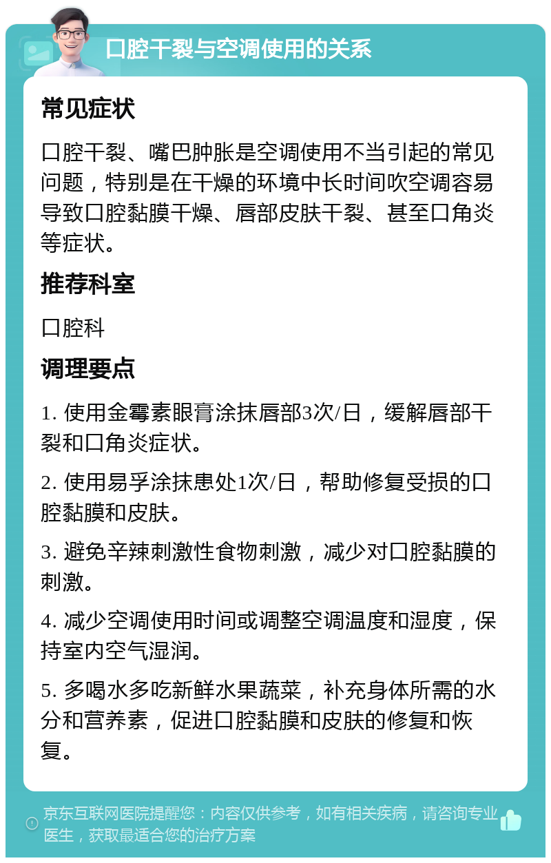 口腔干裂与空调使用的关系 常见症状 口腔干裂、嘴巴肿胀是空调使用不当引起的常见问题，特别是在干燥的环境中长时间吹空调容易导致口腔黏膜干燥、唇部皮肤干裂、甚至口角炎等症状。 推荐科室 口腔科 调理要点 1. 使用金霉素眼膏涂抹唇部3次/日，缓解唇部干裂和口角炎症状。 2. 使用易孚涂抹患处1次/日，帮助修复受损的口腔黏膜和皮肤。 3. 避免辛辣刺激性食物刺激，减少对口腔黏膜的刺激。 4. 减少空调使用时间或调整空调温度和湿度，保持室内空气湿润。 5. 多喝水多吃新鲜水果蔬菜，补充身体所需的水分和营养素，促进口腔黏膜和皮肤的修复和恢复。