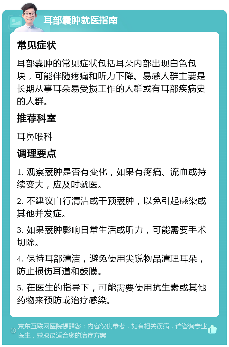 耳部囊肿就医指南 常见症状 耳部囊肿的常见症状包括耳朵内部出现白色包块，可能伴随疼痛和听力下降。易感人群主要是长期从事耳朵易受损工作的人群或有耳部疾病史的人群。 推荐科室 耳鼻喉科 调理要点 1. 观察囊肿是否有变化，如果有疼痛、流血或持续变大，应及时就医。 2. 不建议自行清洁或干预囊肿，以免引起感染或其他并发症。 3. 如果囊肿影响日常生活或听力，可能需要手术切除。 4. 保持耳部清洁，避免使用尖锐物品清理耳朵，防止损伤耳道和鼓膜。 5. 在医生的指导下，可能需要使用抗生素或其他药物来预防或治疗感染。