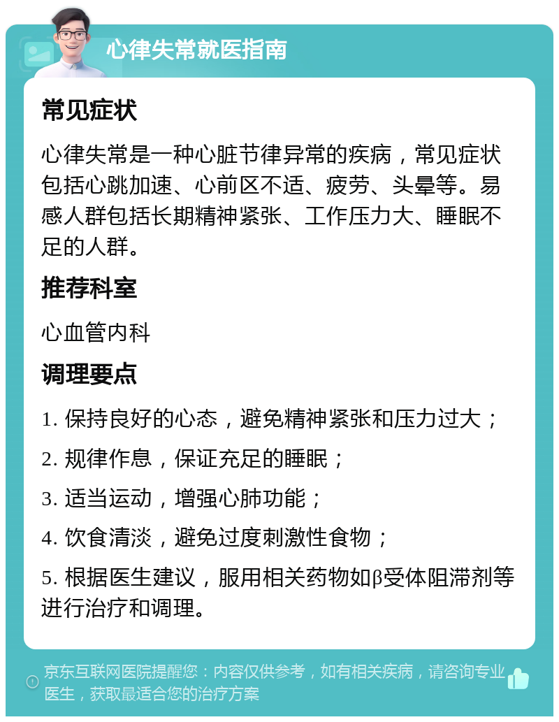 心律失常就医指南 常见症状 心律失常是一种心脏节律异常的疾病，常见症状包括心跳加速、心前区不适、疲劳、头晕等。易感人群包括长期精神紧张、工作压力大、睡眠不足的人群。 推荐科室 心血管内科 调理要点 1. 保持良好的心态，避免精神紧张和压力过大； 2. 规律作息，保证充足的睡眠； 3. 适当运动，增强心肺功能； 4. 饮食清淡，避免过度刺激性食物； 5. 根据医生建议，服用相关药物如β受体阻滞剂等进行治疗和调理。