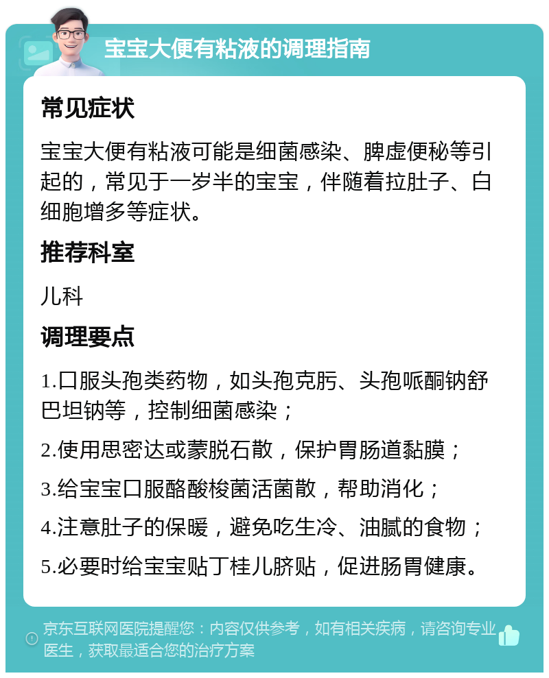 宝宝大便有粘液的调理指南 常见症状 宝宝大便有粘液可能是细菌感染、脾虚便秘等引起的，常见于一岁半的宝宝，伴随着拉肚子、白细胞增多等症状。 推荐科室 儿科 调理要点 1.口服头孢类药物，如头孢克肟、头孢哌酮钠舒巴坦钠等，控制细菌感染； 2.使用思密达或蒙脱石散，保护胃肠道黏膜； 3.给宝宝口服酪酸梭菌活菌散，帮助消化； 4.注意肚子的保暖，避免吃生冷、油腻的食物； 5.必要时给宝宝贴丁桂儿脐贴，促进肠胃健康。