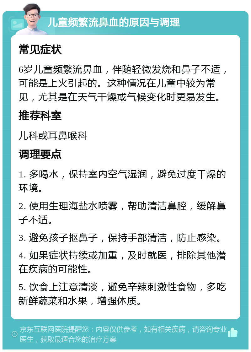 儿童频繁流鼻血的原因与调理 常见症状 6岁儿童频繁流鼻血，伴随轻微发烧和鼻子不适，可能是上火引起的。这种情况在儿童中较为常见，尤其是在天气干燥或气候变化时更易发生。 推荐科室 儿科或耳鼻喉科 调理要点 1. 多喝水，保持室内空气湿润，避免过度干燥的环境。 2. 使用生理海盐水喷雾，帮助清洁鼻腔，缓解鼻子不适。 3. 避免孩子抠鼻子，保持手部清洁，防止感染。 4. 如果症状持续或加重，及时就医，排除其他潜在疾病的可能性。 5. 饮食上注意清淡，避免辛辣刺激性食物，多吃新鲜蔬菜和水果，增强体质。