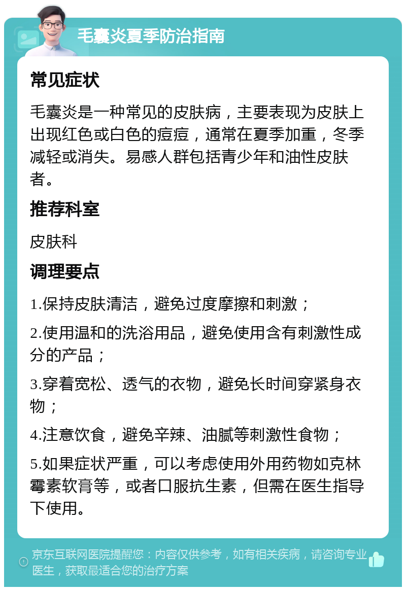 毛囊炎夏季防治指南 常见症状 毛囊炎是一种常见的皮肤病，主要表现为皮肤上出现红色或白色的痘痘，通常在夏季加重，冬季减轻或消失。易感人群包括青少年和油性皮肤者。 推荐科室 皮肤科 调理要点 1.保持皮肤清洁，避免过度摩擦和刺激； 2.使用温和的洗浴用品，避免使用含有刺激性成分的产品； 3.穿着宽松、透气的衣物，避免长时间穿紧身衣物； 4.注意饮食，避免辛辣、油腻等刺激性食物； 5.如果症状严重，可以考虑使用外用药物如克林霉素软膏等，或者口服抗生素，但需在医生指导下使用。