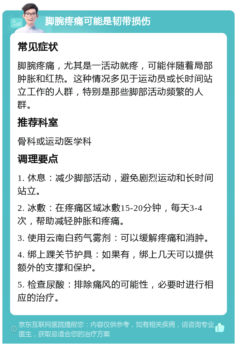 脚腕疼痛可能是韧带损伤 常见症状 脚腕疼痛，尤其是一活动就疼，可能伴随着局部肿胀和红热。这种情况多见于运动员或长时间站立工作的人群，特别是那些脚部活动频繁的人群。 推荐科室 骨科或运动医学科 调理要点 1. 休息：减少脚部活动，避免剧烈运动和长时间站立。 2. 冰敷：在疼痛区域冰敷15-20分钟，每天3-4次，帮助减轻肿胀和疼痛。 3. 使用云南白药气雾剂：可以缓解疼痛和消肿。 4. 绑上踝关节护具：如果有，绑上几天可以提供额外的支撑和保护。 5. 检查尿酸：排除痛风的可能性，必要时进行相应的治疗。