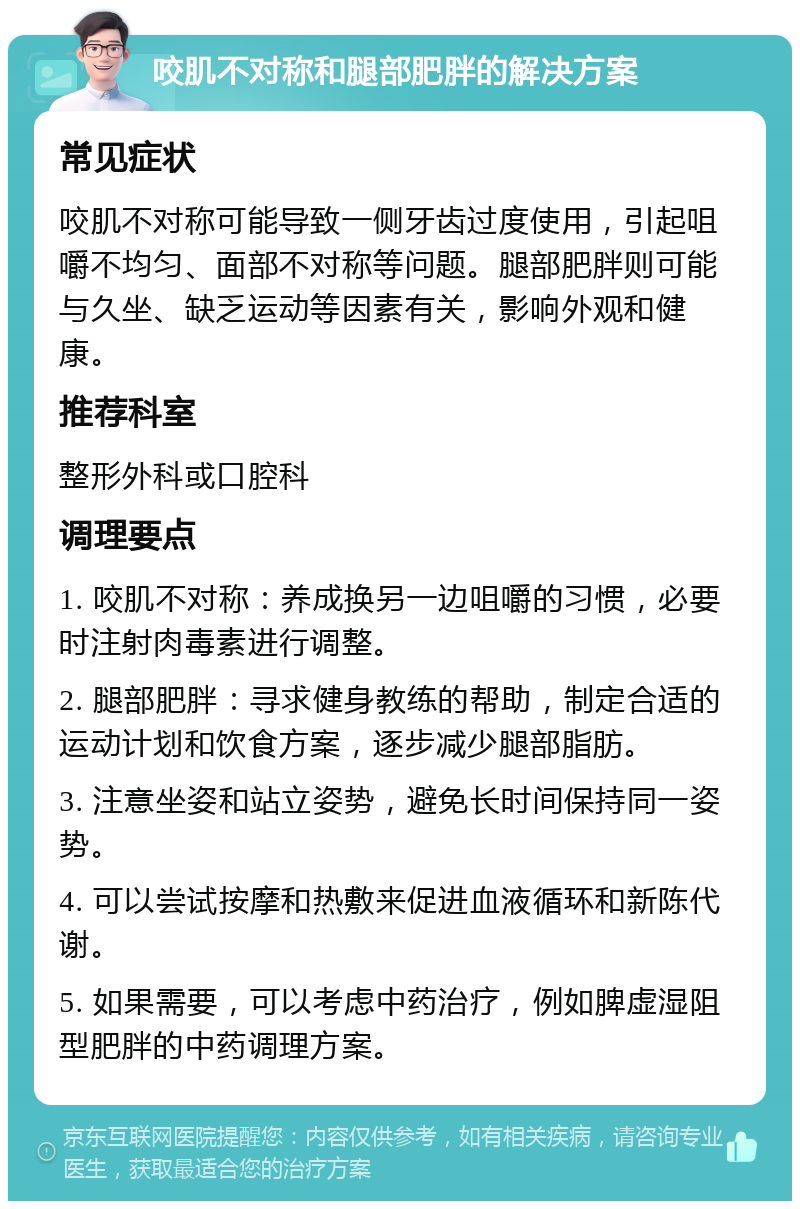 咬肌不对称和腿部肥胖的解决方案 常见症状 咬肌不对称可能导致一侧牙齿过度使用，引起咀嚼不均匀、面部不对称等问题。腿部肥胖则可能与久坐、缺乏运动等因素有关，影响外观和健康。 推荐科室 整形外科或口腔科 调理要点 1. 咬肌不对称：养成换另一边咀嚼的习惯，必要时注射肉毒素进行调整。 2. 腿部肥胖：寻求健身教练的帮助，制定合适的运动计划和饮食方案，逐步减少腿部脂肪。 3. 注意坐姿和站立姿势，避免长时间保持同一姿势。 4. 可以尝试按摩和热敷来促进血液循环和新陈代谢。 5. 如果需要，可以考虑中药治疗，例如脾虚湿阻型肥胖的中药调理方案。