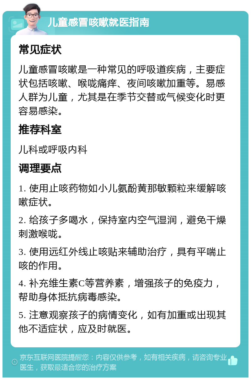 儿童感冒咳嗽就医指南 常见症状 儿童感冒咳嗽是一种常见的呼吸道疾病，主要症状包括咳嗽、喉咙痛痒、夜间咳嗽加重等。易感人群为儿童，尤其是在季节交替或气候变化时更容易感染。 推荐科室 儿科或呼吸内科 调理要点 1. 使用止咳药物如小儿氨酚黄那敏颗粒来缓解咳嗽症状。 2. 给孩子多喝水，保持室内空气湿润，避免干燥刺激喉咙。 3. 使用远红外线止咳贴来辅助治疗，具有平喘止咳的作用。 4. 补充维生素C等营养素，增强孩子的免疫力，帮助身体抵抗病毒感染。 5. 注意观察孩子的病情变化，如有加重或出现其他不适症状，应及时就医。