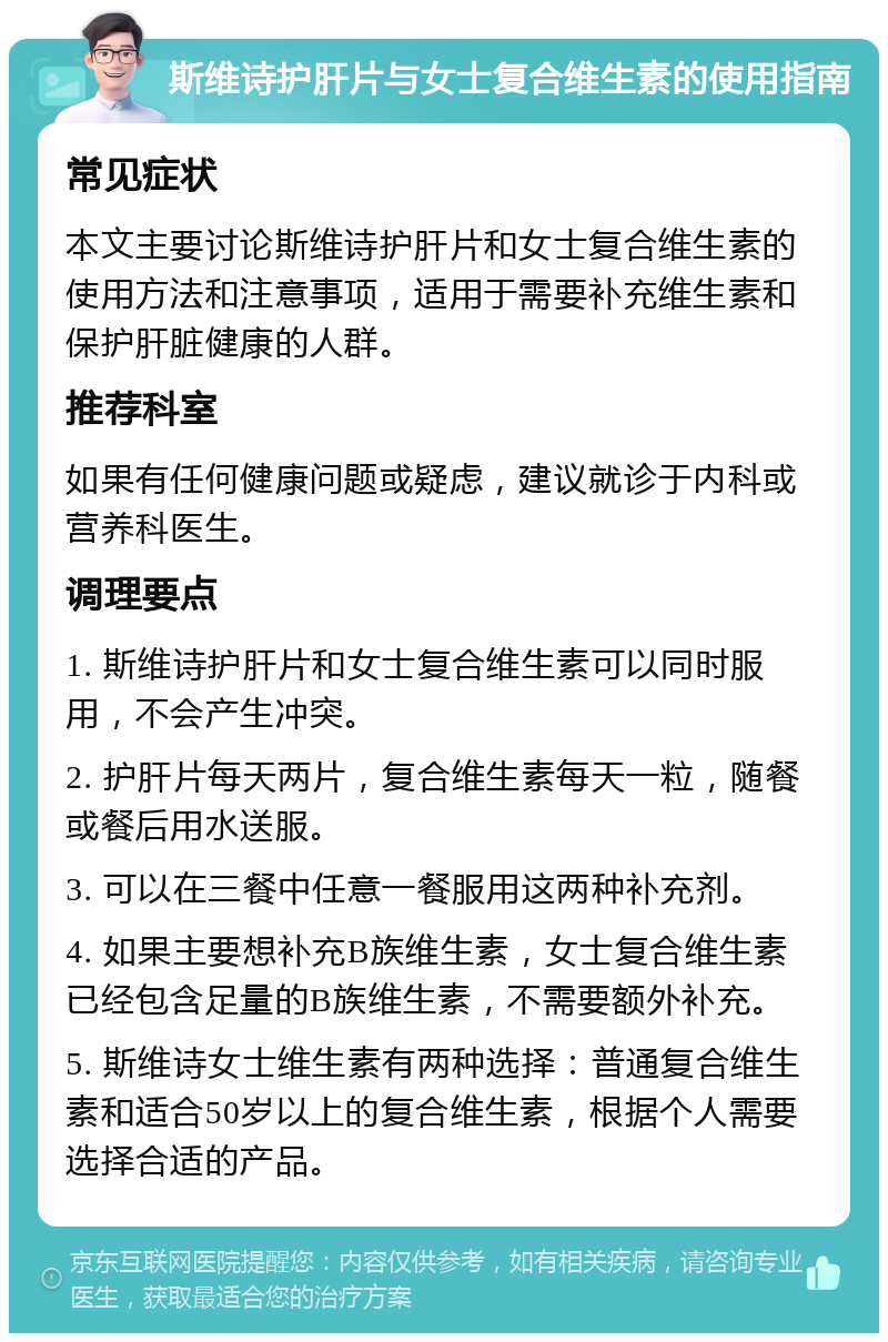 斯维诗护肝片与女士复合维生素的使用指南 常见症状 本文主要讨论斯维诗护肝片和女士复合维生素的使用方法和注意事项，适用于需要补充维生素和保护肝脏健康的人群。 推荐科室 如果有任何健康问题或疑虑，建议就诊于内科或营养科医生。 调理要点 1. 斯维诗护肝片和女士复合维生素可以同时服用，不会产生冲突。 2. 护肝片每天两片，复合维生素每天一粒，随餐或餐后用水送服。 3. 可以在三餐中任意一餐服用这两种补充剂。 4. 如果主要想补充B族维生素，女士复合维生素已经包含足量的B族维生素，不需要额外补充。 5. 斯维诗女士维生素有两种选择：普通复合维生素和适合50岁以上的复合维生素，根据个人需要选择合适的产品。