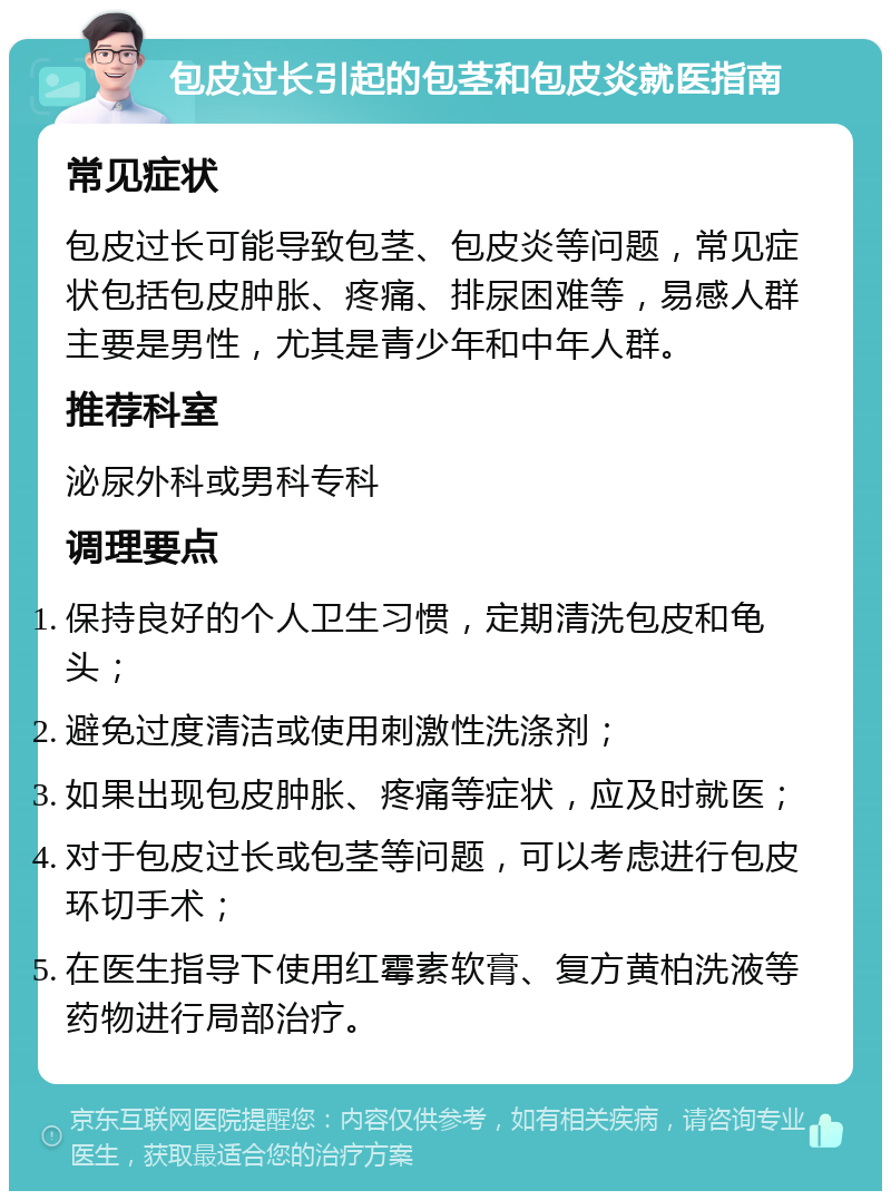 包皮过长引起的包茎和包皮炎就医指南 常见症状 包皮过长可能导致包茎、包皮炎等问题，常见症状包括包皮肿胀、疼痛、排尿困难等，易感人群主要是男性，尤其是青少年和中年人群。 推荐科室 泌尿外科或男科专科 调理要点 保持良好的个人卫生习惯，定期清洗包皮和龟头； 避免过度清洁或使用刺激性洗涤剂； 如果出现包皮肿胀、疼痛等症状，应及时就医； 对于包皮过长或包茎等问题，可以考虑进行包皮环切手术； 在医生指导下使用红霉素软膏、复方黄柏洗液等药物进行局部治疗。