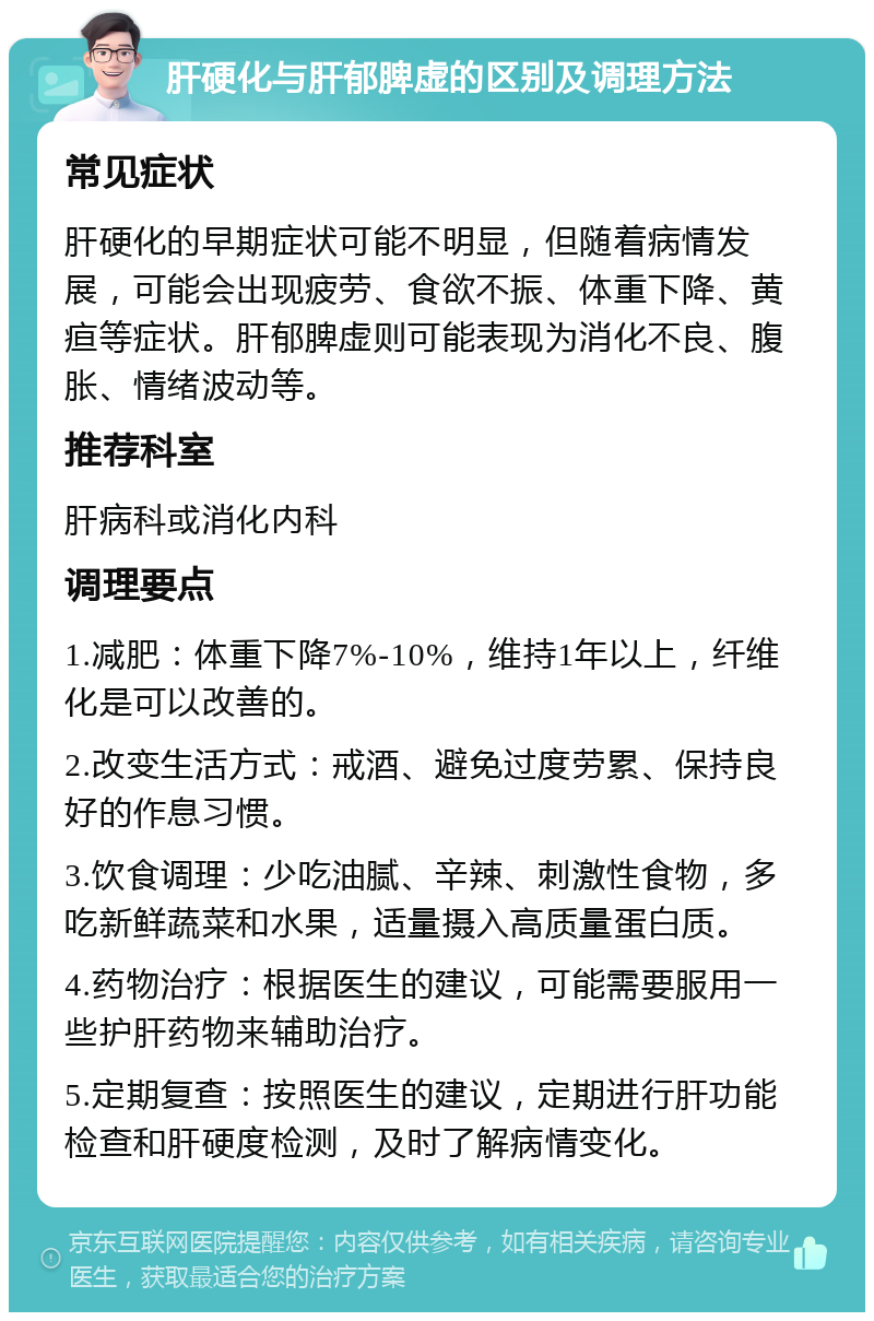 肝硬化与肝郁脾虚的区别及调理方法 常见症状 肝硬化的早期症状可能不明显，但随着病情发展，可能会出现疲劳、食欲不振、体重下降、黄疸等症状。肝郁脾虚则可能表现为消化不良、腹胀、情绪波动等。 推荐科室 肝病科或消化内科 调理要点 1.减肥：体重下降7%-10%，维持1年以上，纤维化是可以改善的。 2.改变生活方式：戒酒、避免过度劳累、保持良好的作息习惯。 3.饮食调理：少吃油腻、辛辣、刺激性食物，多吃新鲜蔬菜和水果，适量摄入高质量蛋白质。 4.药物治疗：根据医生的建议，可能需要服用一些护肝药物来辅助治疗。 5.定期复查：按照医生的建议，定期进行肝功能检查和肝硬度检测，及时了解病情变化。