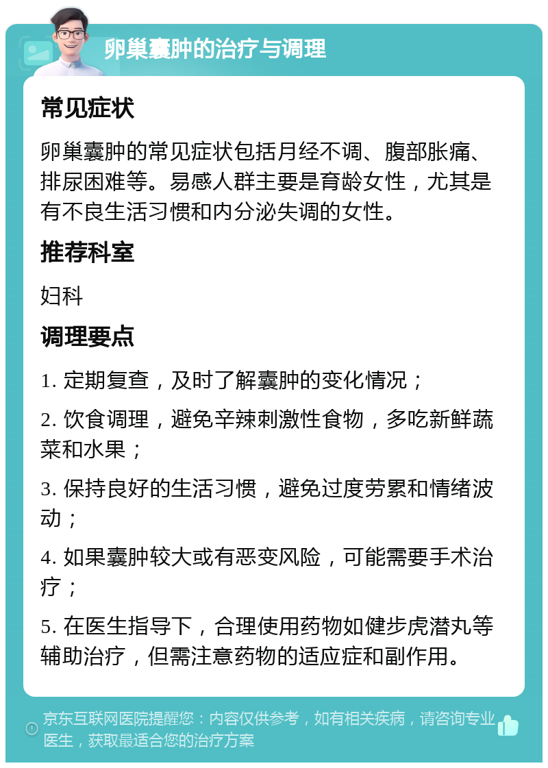 卵巢囊肿的治疗与调理 常见症状 卵巢囊肿的常见症状包括月经不调、腹部胀痛、排尿困难等。易感人群主要是育龄女性，尤其是有不良生活习惯和内分泌失调的女性。 推荐科室 妇科 调理要点 1. 定期复查，及时了解囊肿的变化情况； 2. 饮食调理，避免辛辣刺激性食物，多吃新鲜蔬菜和水果； 3. 保持良好的生活习惯，避免过度劳累和情绪波动； 4. 如果囊肿较大或有恶变风险，可能需要手术治疗； 5. 在医生指导下，合理使用药物如健步虎潜丸等辅助治疗，但需注意药物的适应症和副作用。