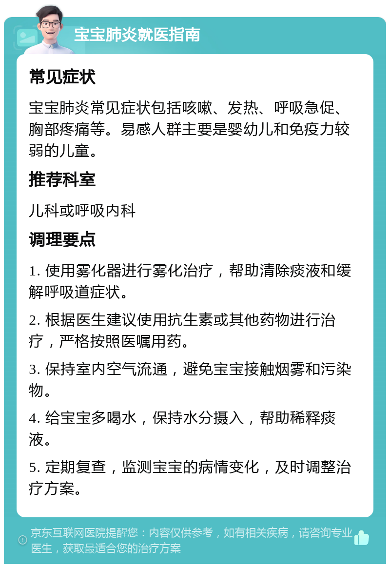 宝宝肺炎就医指南 常见症状 宝宝肺炎常见症状包括咳嗽、发热、呼吸急促、胸部疼痛等。易感人群主要是婴幼儿和免疫力较弱的儿童。 推荐科室 儿科或呼吸内科 调理要点 1. 使用雾化器进行雾化治疗，帮助清除痰液和缓解呼吸道症状。 2. 根据医生建议使用抗生素或其他药物进行治疗，严格按照医嘱用药。 3. 保持室内空气流通，避免宝宝接触烟雾和污染物。 4. 给宝宝多喝水，保持水分摄入，帮助稀释痰液。 5. 定期复查，监测宝宝的病情变化，及时调整治疗方案。