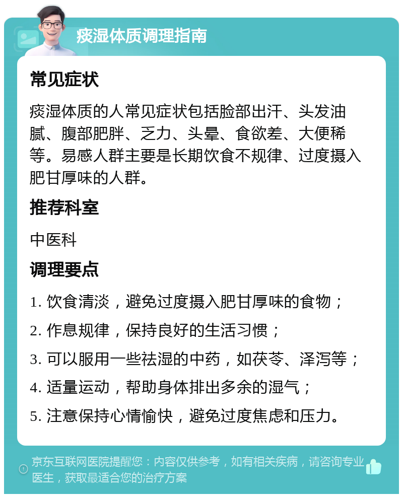 痰湿体质调理指南 常见症状 痰湿体质的人常见症状包括脸部出汗、头发油腻、腹部肥胖、乏力、头晕、食欲差、大便稀等。易感人群主要是长期饮食不规律、过度摄入肥甘厚味的人群。 推荐科室 中医科 调理要点 1. 饮食清淡，避免过度摄入肥甘厚味的食物； 2. 作息规律，保持良好的生活习惯； 3. 可以服用一些祛湿的中药，如茯苓、泽泻等； 4. 适量运动，帮助身体排出多余的湿气； 5. 注意保持心情愉快，避免过度焦虑和压力。