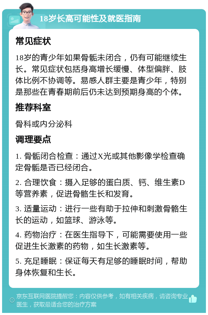 18岁长高可能性及就医指南 常见症状 18岁的青少年如果骨骺未闭合，仍有可能继续生长。常见症状包括身高增长缓慢、体型偏胖、肢体比例不协调等。易感人群主要是青少年，特别是那些在青春期前后仍未达到预期身高的个体。 推荐科室 骨科或内分泌科 调理要点 1. 骨骺闭合检查：通过X光或其他影像学检查确定骨骺是否已经闭合。 2. 合理饮食：摄入足够的蛋白质、钙、维生素D等营养素，促进骨骼生长和发育。 3. 适量运动：进行一些有助于拉伸和刺激骨骼生长的运动，如篮球、游泳等。 4. 药物治疗：在医生指导下，可能需要使用一些促进生长激素的药物，如生长激素等。 5. 充足睡眠：保证每天有足够的睡眠时间，帮助身体恢复和生长。