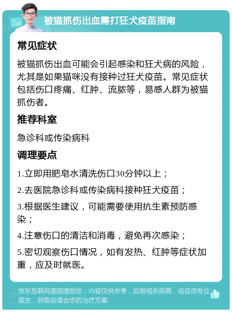 被猫抓伤出血需打狂犬疫苗指南 常见症状 被猫抓伤出血可能会引起感染和狂犬病的风险，尤其是如果猫咪没有接种过狂犬疫苗。常见症状包括伤口疼痛、红肿、流脓等，易感人群为被猫抓伤者。 推荐科室 急诊科或传染病科 调理要点 1.立即用肥皂水清洗伤口30分钟以上； 2.去医院急诊科或传染病科接种狂犬疫苗； 3.根据医生建议，可能需要使用抗生素预防感染； 4.注意伤口的清洁和消毒，避免再次感染； 5.密切观察伤口情况，如有发热、红肿等症状加重，应及时就医。