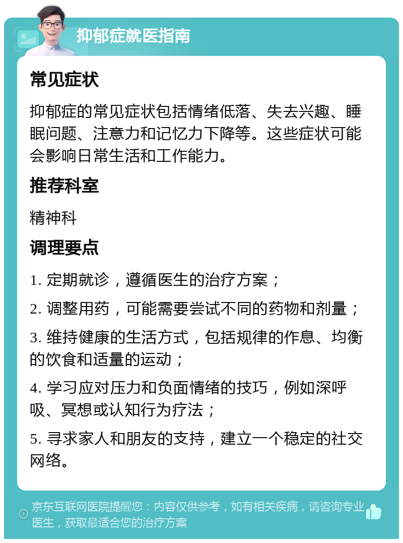 抑郁症就医指南 常见症状 抑郁症的常见症状包括情绪低落、失去兴趣、睡眠问题、注意力和记忆力下降等。这些症状可能会影响日常生活和工作能力。 推荐科室 精神科 调理要点 1. 定期就诊，遵循医生的治疗方案； 2. 调整用药，可能需要尝试不同的药物和剂量； 3. 维持健康的生活方式，包括规律的作息、均衡的饮食和适量的运动； 4. 学习应对压力和负面情绪的技巧，例如深呼吸、冥想或认知行为疗法； 5. 寻求家人和朋友的支持，建立一个稳定的社交网络。