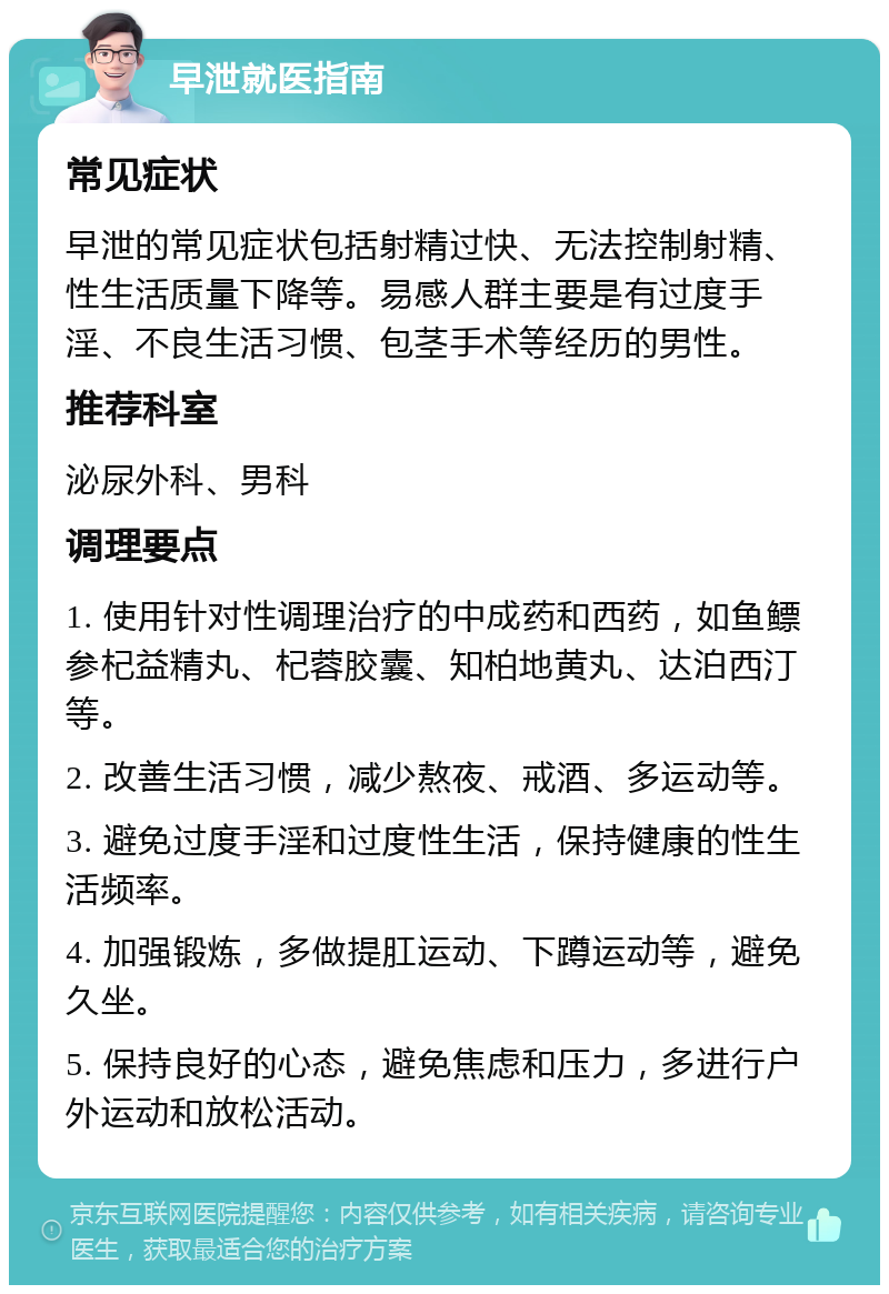 早泄就医指南 常见症状 早泄的常见症状包括射精过快、无法控制射精、性生活质量下降等。易感人群主要是有过度手淫、不良生活习惯、包茎手术等经历的男性。 推荐科室 泌尿外科、男科 调理要点 1. 使用针对性调理治疗的中成药和西药，如鱼鳔参杞益精丸、杞蓉胶囊、知柏地黄丸、达泊西汀等。 2. 改善生活习惯，减少熬夜、戒酒、多运动等。 3. 避免过度手淫和过度性生活，保持健康的性生活频率。 4. 加强锻炼，多做提肛运动、下蹲运动等，避免久坐。 5. 保持良好的心态，避免焦虑和压力，多进行户外运动和放松活动。