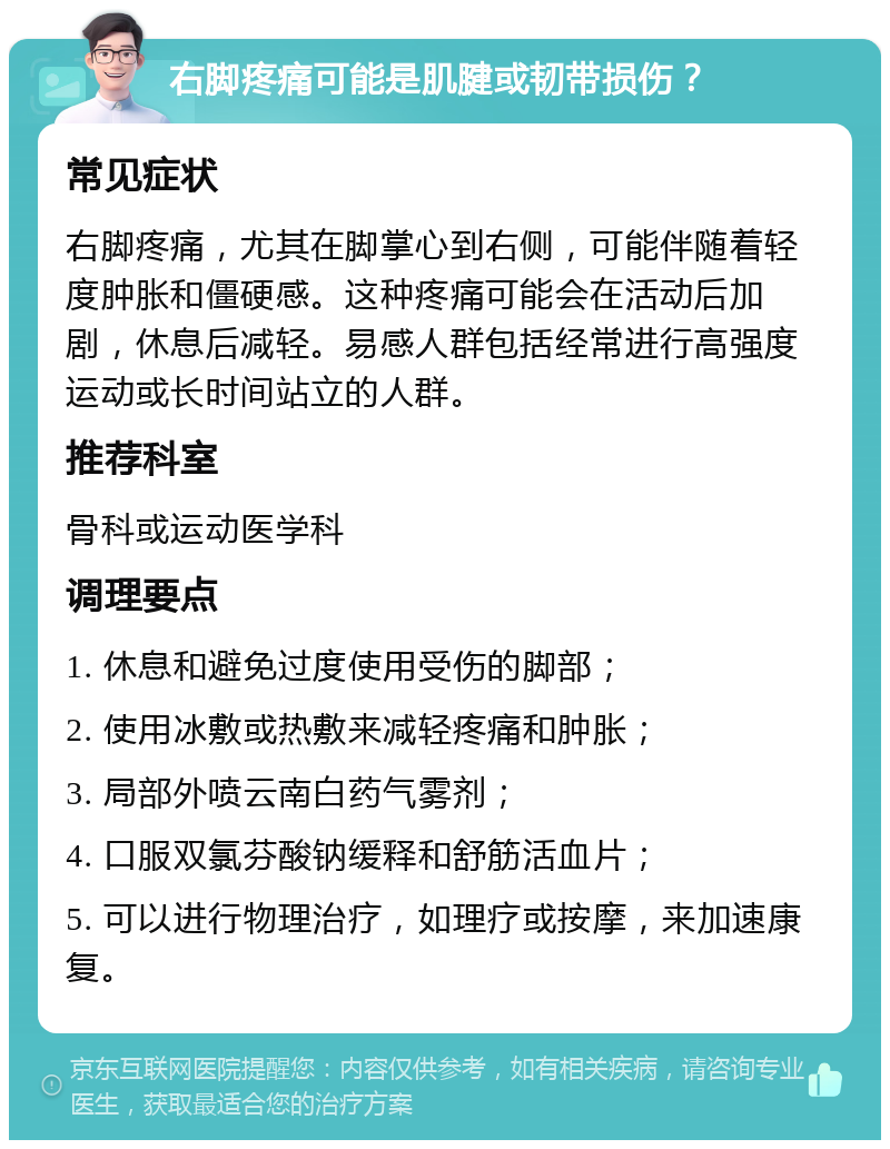 右脚疼痛可能是肌腱或韧带损伤？ 常见症状 右脚疼痛，尤其在脚掌心到右侧，可能伴随着轻度肿胀和僵硬感。这种疼痛可能会在活动后加剧，休息后减轻。易感人群包括经常进行高强度运动或长时间站立的人群。 推荐科室 骨科或运动医学科 调理要点 1. 休息和避免过度使用受伤的脚部； 2. 使用冰敷或热敷来减轻疼痛和肿胀； 3. 局部外喷云南白药气雾剂； 4. 口服双氯芬酸钠缓释和舒筋活血片； 5. 可以进行物理治疗，如理疗或按摩，来加速康复。