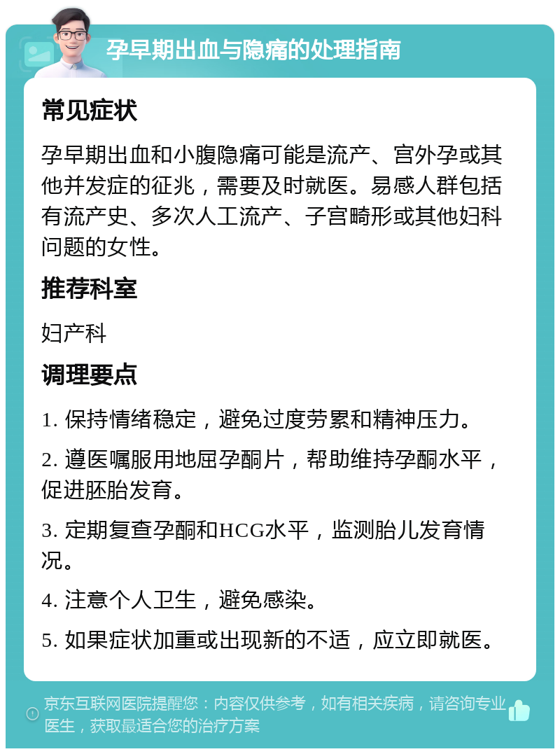 孕早期出血与隐痛的处理指南 常见症状 孕早期出血和小腹隐痛可能是流产、宫外孕或其他并发症的征兆，需要及时就医。易感人群包括有流产史、多次人工流产、子宫畸形或其他妇科问题的女性。 推荐科室 妇产科 调理要点 1. 保持情绪稳定，避免过度劳累和精神压力。 2. 遵医嘱服用地屈孕酮片，帮助维持孕酮水平，促进胚胎发育。 3. 定期复查孕酮和HCG水平，监测胎儿发育情况。 4. 注意个人卫生，避免感染。 5. 如果症状加重或出现新的不适，应立即就医。