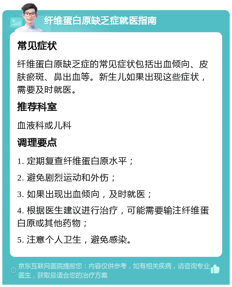 纤维蛋白原缺乏症就医指南 常见症状 纤维蛋白原缺乏症的常见症状包括出血倾向、皮肤瘀斑、鼻出血等。新生儿如果出现这些症状，需要及时就医。 推荐科室 血液科或儿科 调理要点 1. 定期复查纤维蛋白原水平； 2. 避免剧烈运动和外伤； 3. 如果出现出血倾向，及时就医； 4. 根据医生建议进行治疗，可能需要输注纤维蛋白原或其他药物； 5. 注意个人卫生，避免感染。