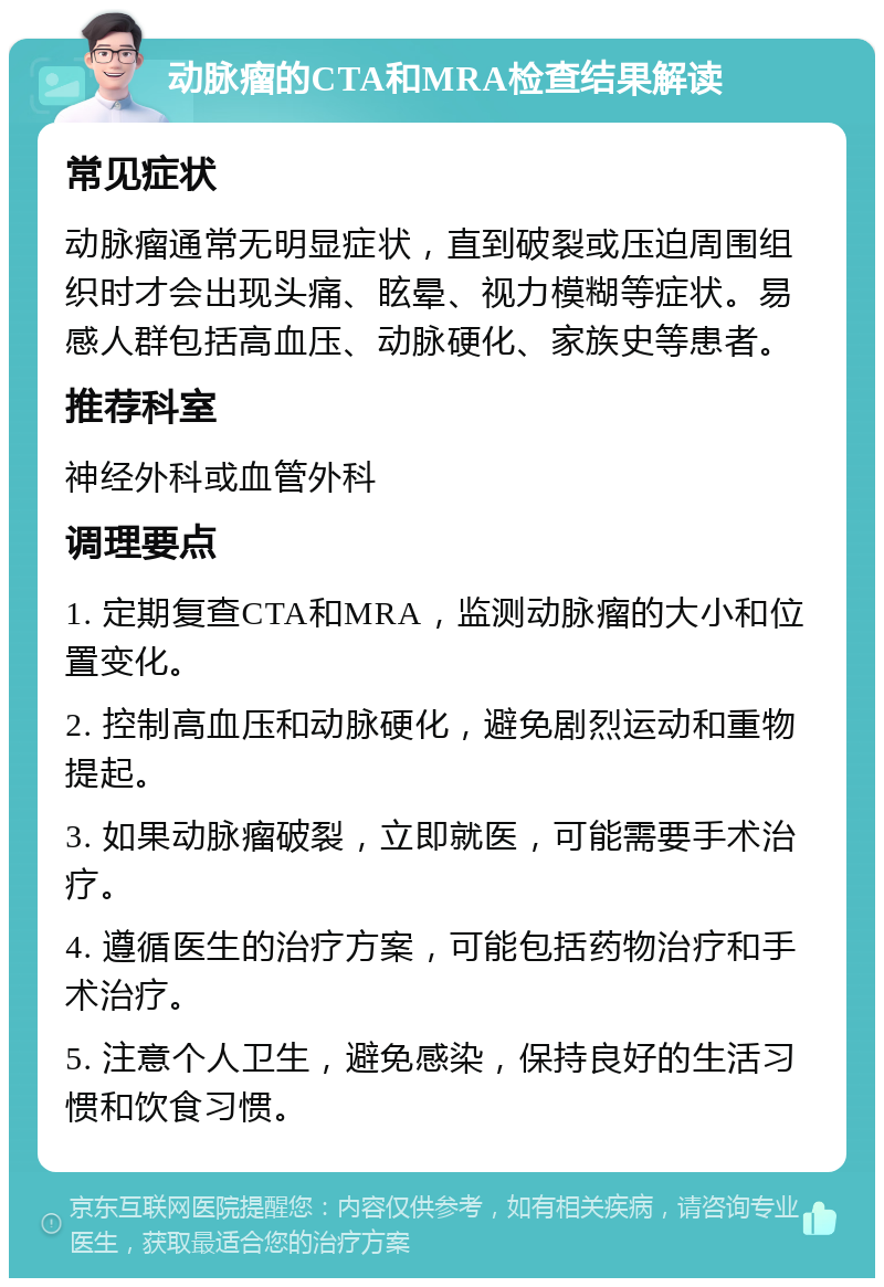 动脉瘤的CTA和MRA检查结果解读 常见症状 动脉瘤通常无明显症状，直到破裂或压迫周围组织时才会出现头痛、眩晕、视力模糊等症状。易感人群包括高血压、动脉硬化、家族史等患者。 推荐科室 神经外科或血管外科 调理要点 1. 定期复查CTA和MRA，监测动脉瘤的大小和位置变化。 2. 控制高血压和动脉硬化，避免剧烈运动和重物提起。 3. 如果动脉瘤破裂，立即就医，可能需要手术治疗。 4. 遵循医生的治疗方案，可能包括药物治疗和手术治疗。 5. 注意个人卫生，避免感染，保持良好的生活习惯和饮食习惯。