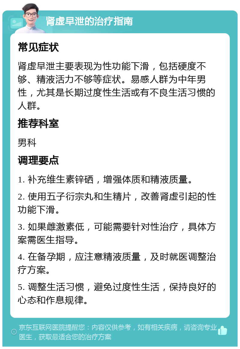 肾虚早泄的治疗指南 常见症状 肾虚早泄主要表现为性功能下滑，包括硬度不够、精液活力不够等症状。易感人群为中年男性，尤其是长期过度性生活或有不良生活习惯的人群。 推荐科室 男科 调理要点 1. 补充维生素锌硒，增强体质和精液质量。 2. 使用五子衍宗丸和生精片，改善肾虚引起的性功能下滑。 3. 如果雌激素低，可能需要针对性治疗，具体方案需医生指导。 4. 在备孕期，应注意精液质量，及时就医调整治疗方案。 5. 调整生活习惯，避免过度性生活，保持良好的心态和作息规律。