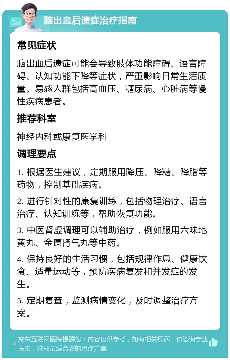 脑出血后遗症治疗指南 常见症状 脑出血后遗症可能会导致肢体功能障碍、语言障碍、认知功能下降等症状，严重影响日常生活质量。易感人群包括高血压、糖尿病、心脏病等慢性疾病患者。 推荐科室 神经内科或康复医学科 调理要点 1. 根据医生建议，定期服用降压、降糖、降脂等药物，控制基础疾病。 2. 进行针对性的康复训练，包括物理治疗、语言治疗、认知训练等，帮助恢复功能。 3. 中医肾虚调理可以辅助治疗，例如服用六味地黄丸、金匮肾气丸等中药。 4. 保持良好的生活习惯，包括规律作息、健康饮食、适量运动等，预防疾病复发和并发症的发生。 5. 定期复查，监测病情变化，及时调整治疗方案。