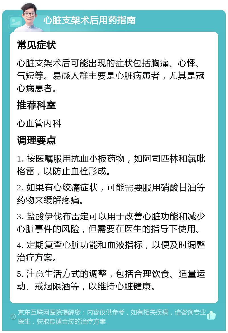 心脏支架术后用药指南 常见症状 心脏支架术后可能出现的症状包括胸痛、心悸、气短等。易感人群主要是心脏病患者，尤其是冠心病患者。 推荐科室 心血管内科 调理要点 1. 按医嘱服用抗血小板药物，如阿司匹林和氯吡格雷，以防止血栓形成。 2. 如果有心绞痛症状，可能需要服用硝酸甘油等药物来缓解疼痛。 3. 盐酸伊伐布雷定可以用于改善心脏功能和减少心脏事件的风险，但需要在医生的指导下使用。 4. 定期复查心脏功能和血液指标，以便及时调整治疗方案。 5. 注意生活方式的调整，包括合理饮食、适量运动、戒烟限酒等，以维持心脏健康。