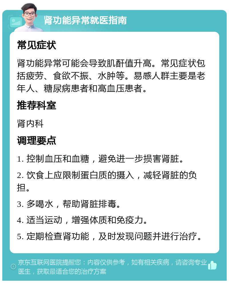 肾功能异常就医指南 常见症状 肾功能异常可能会导致肌酐值升高。常见症状包括疲劳、食欲不振、水肿等。易感人群主要是老年人、糖尿病患者和高血压患者。 推荐科室 肾内科 调理要点 1. 控制血压和血糖，避免进一步损害肾脏。 2. 饮食上应限制蛋白质的摄入，减轻肾脏的负担。 3. 多喝水，帮助肾脏排毒。 4. 适当运动，增强体质和免疫力。 5. 定期检查肾功能，及时发现问题并进行治疗。