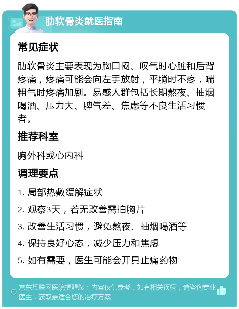 肋软骨炎就医指南 常见症状 肋软骨炎主要表现为胸口闷、叹气时心脏和后背疼痛，疼痛可能会向左手放射，平躺时不疼，喘粗气时疼痛加剧。易感人群包括长期熬夜、抽烟喝酒、压力大、脾气差、焦虑等不良生活习惯者。 推荐科室 胸外科或心内科 调理要点 1. 局部热敷缓解症状 2. 观察3天，若无改善需拍胸片 3. 改善生活习惯，避免熬夜、抽烟喝酒等 4. 保持良好心态，减少压力和焦虑 5. 如有需要，医生可能会开具止痛药物