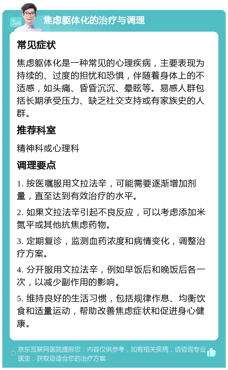 焦虑躯体化的治疗与调理 常见症状 焦虑躯体化是一种常见的心理疾病，主要表现为持续的、过度的担忧和恐惧，伴随着身体上的不适感，如头痛、昏昏沉沉、晕眩等。易感人群包括长期承受压力、缺乏社交支持或有家族史的人群。 推荐科室 精神科或心理科 调理要点 1. 按医嘱服用文拉法辛，可能需要逐渐增加剂量，直至达到有效治疗的水平。 2. 如果文拉法辛引起不良反应，可以考虑添加米氮平或其他抗焦虑药物。 3. 定期复诊，监测血药浓度和病情变化，调整治疗方案。 4. 分开服用文拉法辛，例如早饭后和晚饭后各一次，以减少副作用的影响。 5. 维持良好的生活习惯，包括规律作息、均衡饮食和适量运动，帮助改善焦虑症状和促进身心健康。