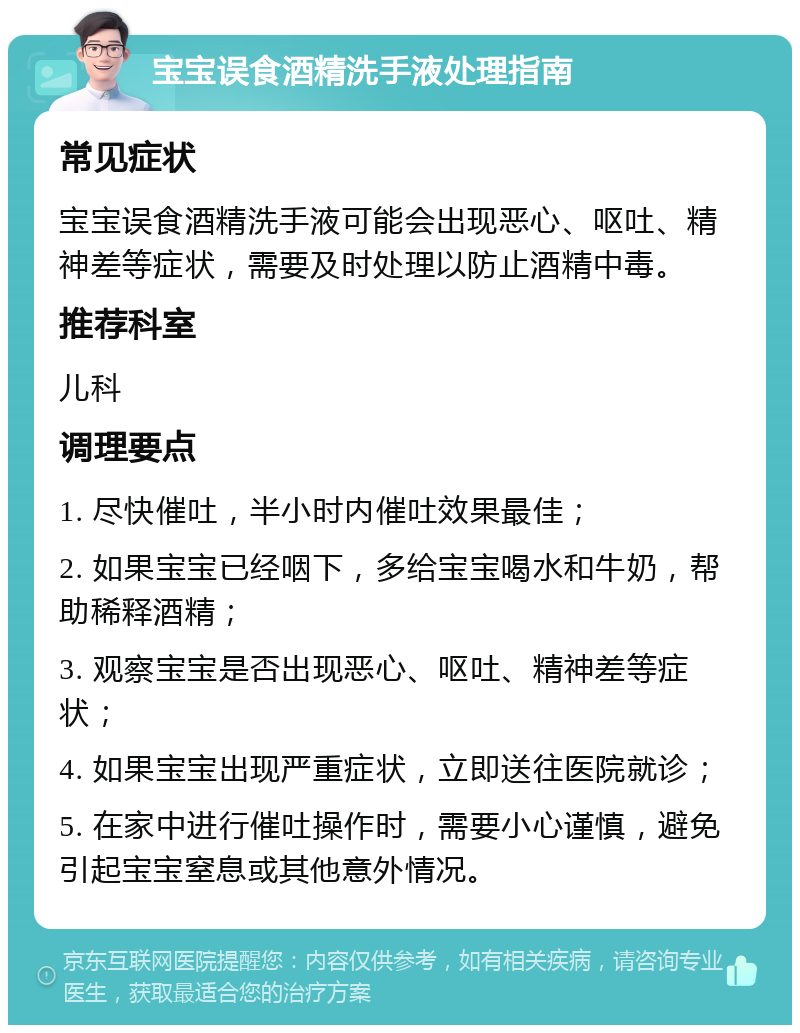 宝宝误食酒精洗手液处理指南 常见症状 宝宝误食酒精洗手液可能会出现恶心、呕吐、精神差等症状，需要及时处理以防止酒精中毒。 推荐科室 儿科 调理要点 1. 尽快催吐，半小时内催吐效果最佳； 2. 如果宝宝已经咽下，多给宝宝喝水和牛奶，帮助稀释酒精； 3. 观察宝宝是否出现恶心、呕吐、精神差等症状； 4. 如果宝宝出现严重症状，立即送往医院就诊； 5. 在家中进行催吐操作时，需要小心谨慎，避免引起宝宝窒息或其他意外情况。