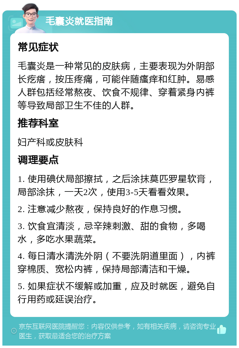 毛囊炎就医指南 常见症状 毛囊炎是一种常见的皮肤病，主要表现为外阴部长疙瘩，按压疼痛，可能伴随瘙痒和红肿。易感人群包括经常熬夜、饮食不规律、穿着紧身内裤等导致局部卫生不佳的人群。 推荐科室 妇产科或皮肤科 调理要点 1. 使用碘伏局部擦拭，之后涂抹莫匹罗星软膏，局部涂抹，一天2次，使用3-5天看看效果。 2. 注意减少熬夜，保持良好的作息习惯。 3. 饮食宜清淡，忌辛辣刺激、甜的食物，多喝水，多吃水果蔬菜。 4. 每日清水清洗外阴（不要洗阴道里面），内裤穿棉质、宽松内裤，保持局部清洁和干燥。 5. 如果症状不缓解或加重，应及时就医，避免自行用药或延误治疗。