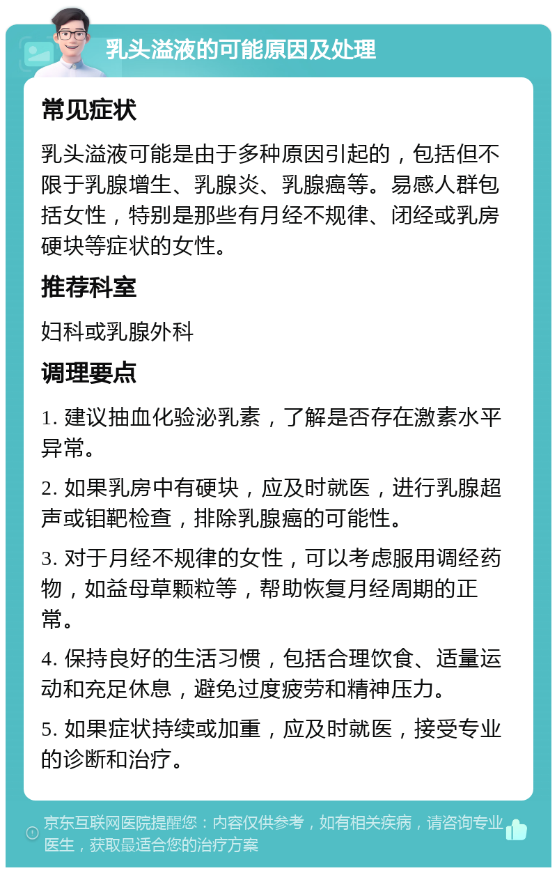 乳头溢液的可能原因及处理 常见症状 乳头溢液可能是由于多种原因引起的，包括但不限于乳腺增生、乳腺炎、乳腺癌等。易感人群包括女性，特别是那些有月经不规律、闭经或乳房硬块等症状的女性。 推荐科室 妇科或乳腺外科 调理要点 1. 建议抽血化验泌乳素，了解是否存在激素水平异常。 2. 如果乳房中有硬块，应及时就医，进行乳腺超声或钼靶检查，排除乳腺癌的可能性。 3. 对于月经不规律的女性，可以考虑服用调经药物，如益母草颗粒等，帮助恢复月经周期的正常。 4. 保持良好的生活习惯，包括合理饮食、适量运动和充足休息，避免过度疲劳和精神压力。 5. 如果症状持续或加重，应及时就医，接受专业的诊断和治疗。