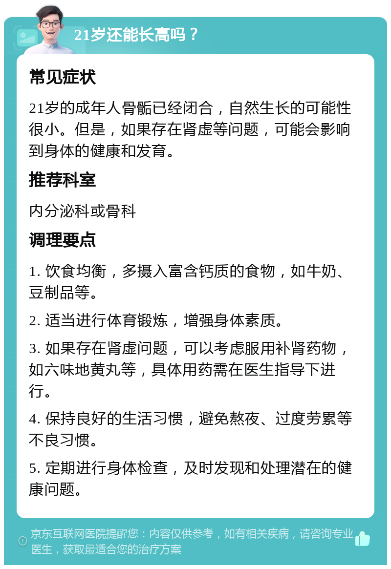 21岁还能长高吗？ 常见症状 21岁的成年人骨骺已经闭合，自然生长的可能性很小。但是，如果存在肾虚等问题，可能会影响到身体的健康和发育。 推荐科室 内分泌科或骨科 调理要点 1. 饮食均衡，多摄入富含钙质的食物，如牛奶、豆制品等。 2. 适当进行体育锻炼，增强身体素质。 3. 如果存在肾虚问题，可以考虑服用补肾药物，如六味地黄丸等，具体用药需在医生指导下进行。 4. 保持良好的生活习惯，避免熬夜、过度劳累等不良习惯。 5. 定期进行身体检查，及时发现和处理潜在的健康问题。