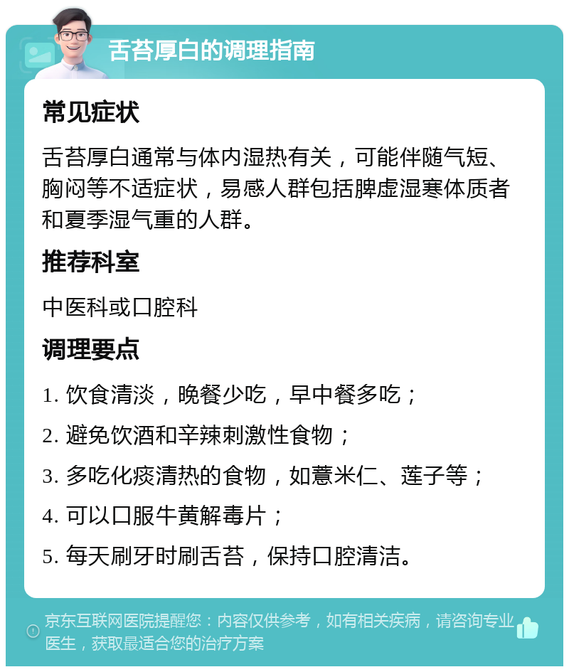 舌苔厚白的调理指南 常见症状 舌苔厚白通常与体内湿热有关，可能伴随气短、胸闷等不适症状，易感人群包括脾虚湿寒体质者和夏季湿气重的人群。 推荐科室 中医科或口腔科 调理要点 1. 饮食清淡，晚餐少吃，早中餐多吃； 2. 避免饮酒和辛辣刺激性食物； 3. 多吃化痰清热的食物，如薏米仁、莲子等； 4. 可以口服牛黄解毒片； 5. 每天刷牙时刷舌苔，保持口腔清洁。