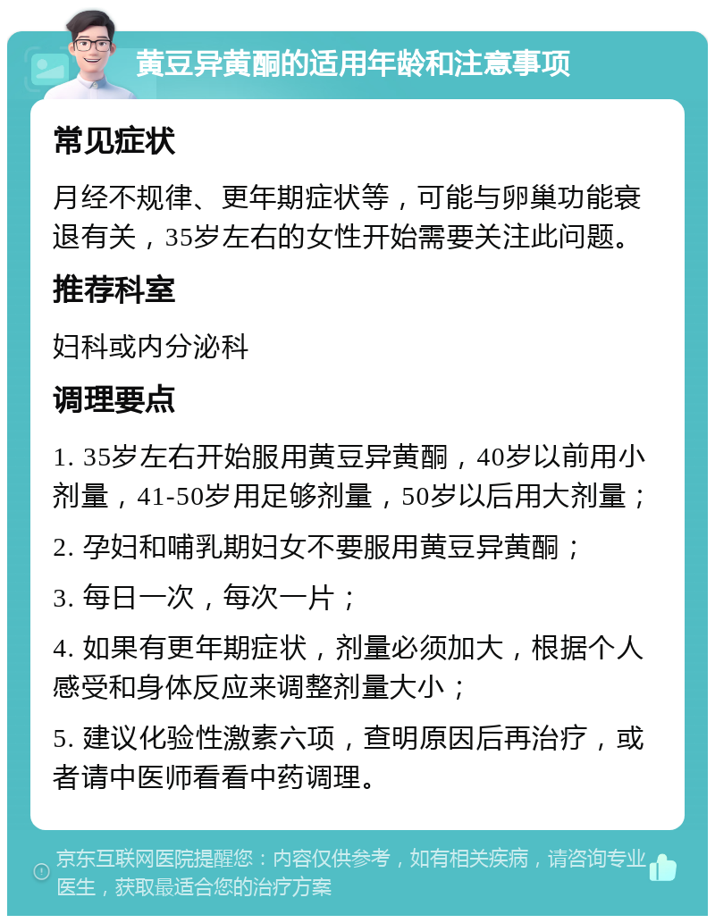 黄豆异黄酮的适用年龄和注意事项 常见症状 月经不规律、更年期症状等，可能与卵巢功能衰退有关，35岁左右的女性开始需要关注此问题。 推荐科室 妇科或内分泌科 调理要点 1. 35岁左右开始服用黄豆异黄酮，40岁以前用小剂量，41-50岁用足够剂量，50岁以后用大剂量； 2. 孕妇和哺乳期妇女不要服用黄豆异黄酮； 3. 每日一次，每次一片； 4. 如果有更年期症状，剂量必须加大，根据个人感受和身体反应来调整剂量大小； 5. 建议化验性激素六项，查明原因后再治疗，或者请中医师看看中药调理。