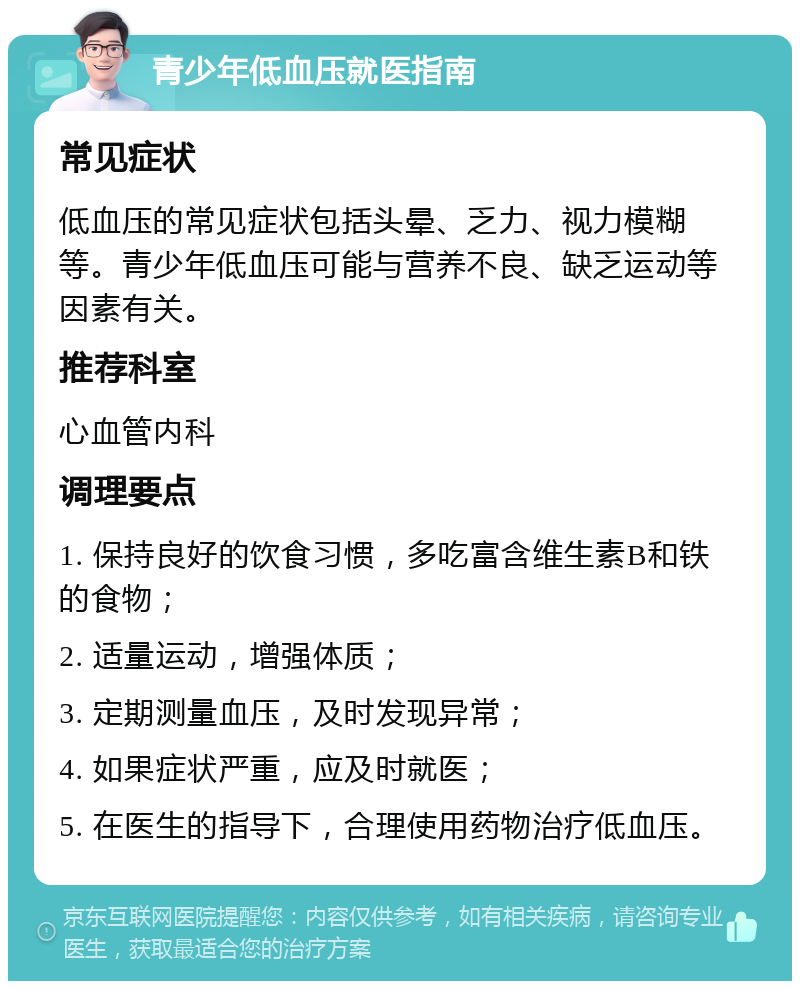 青少年低血压就医指南 常见症状 低血压的常见症状包括头晕、乏力、视力模糊等。青少年低血压可能与营养不良、缺乏运动等因素有关。 推荐科室 心血管内科 调理要点 1. 保持良好的饮食习惯，多吃富含维生素B和铁的食物； 2. 适量运动，增强体质； 3. 定期测量血压，及时发现异常； 4. 如果症状严重，应及时就医； 5. 在医生的指导下，合理使用药物治疗低血压。