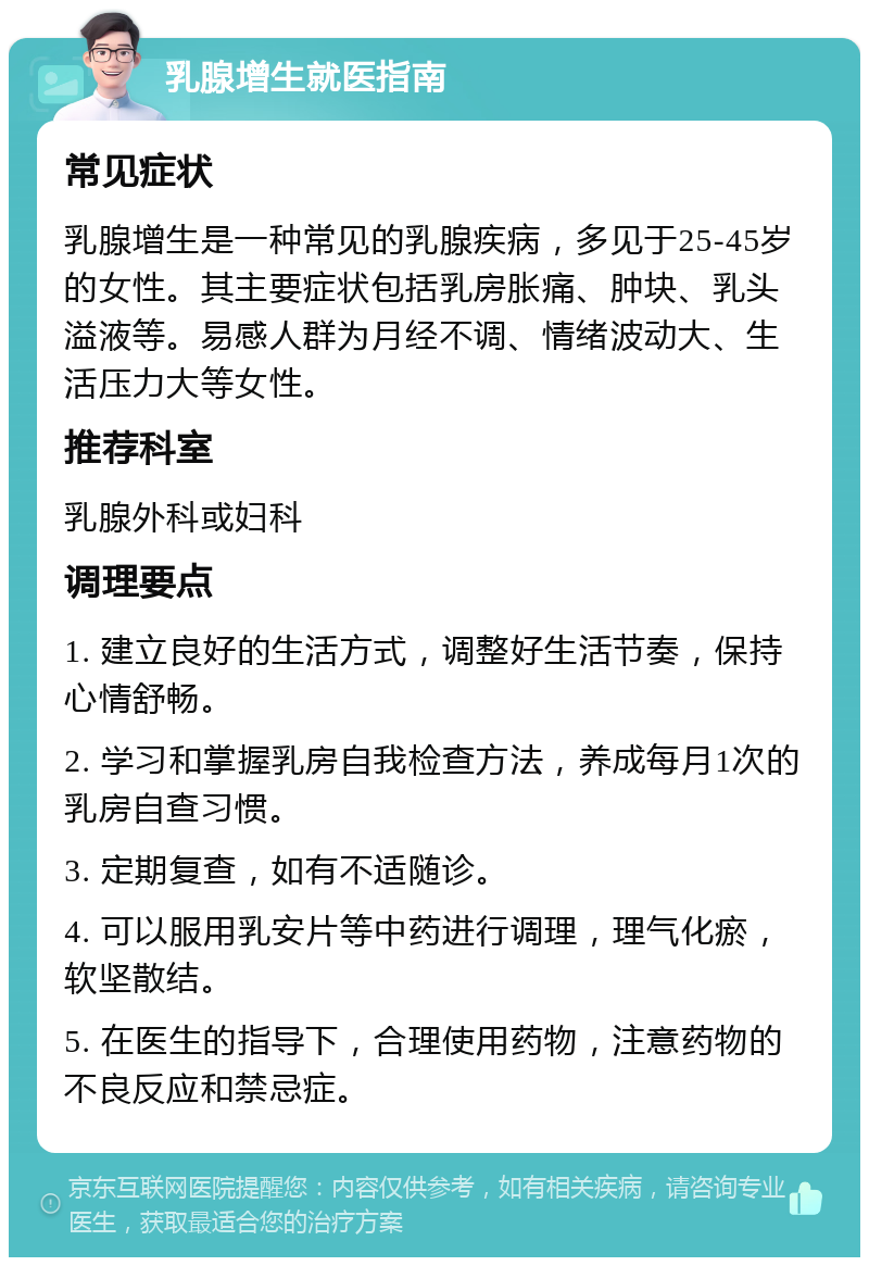 乳腺增生就医指南 常见症状 乳腺增生是一种常见的乳腺疾病，多见于25-45岁的女性。其主要症状包括乳房胀痛、肿块、乳头溢液等。易感人群为月经不调、情绪波动大、生活压力大等女性。 推荐科室 乳腺外科或妇科 调理要点 1. 建立良好的生活方式，调整好生活节奏，保持心情舒畅。 2. 学习和掌握乳房自我检查方法，养成每月1次的乳房自查习惯。 3. 定期复查，如有不适随诊。 4. 可以服用乳安片等中药进行调理，理气化瘀，软坚散结。 5. 在医生的指导下，合理使用药物，注意药物的不良反应和禁忌症。