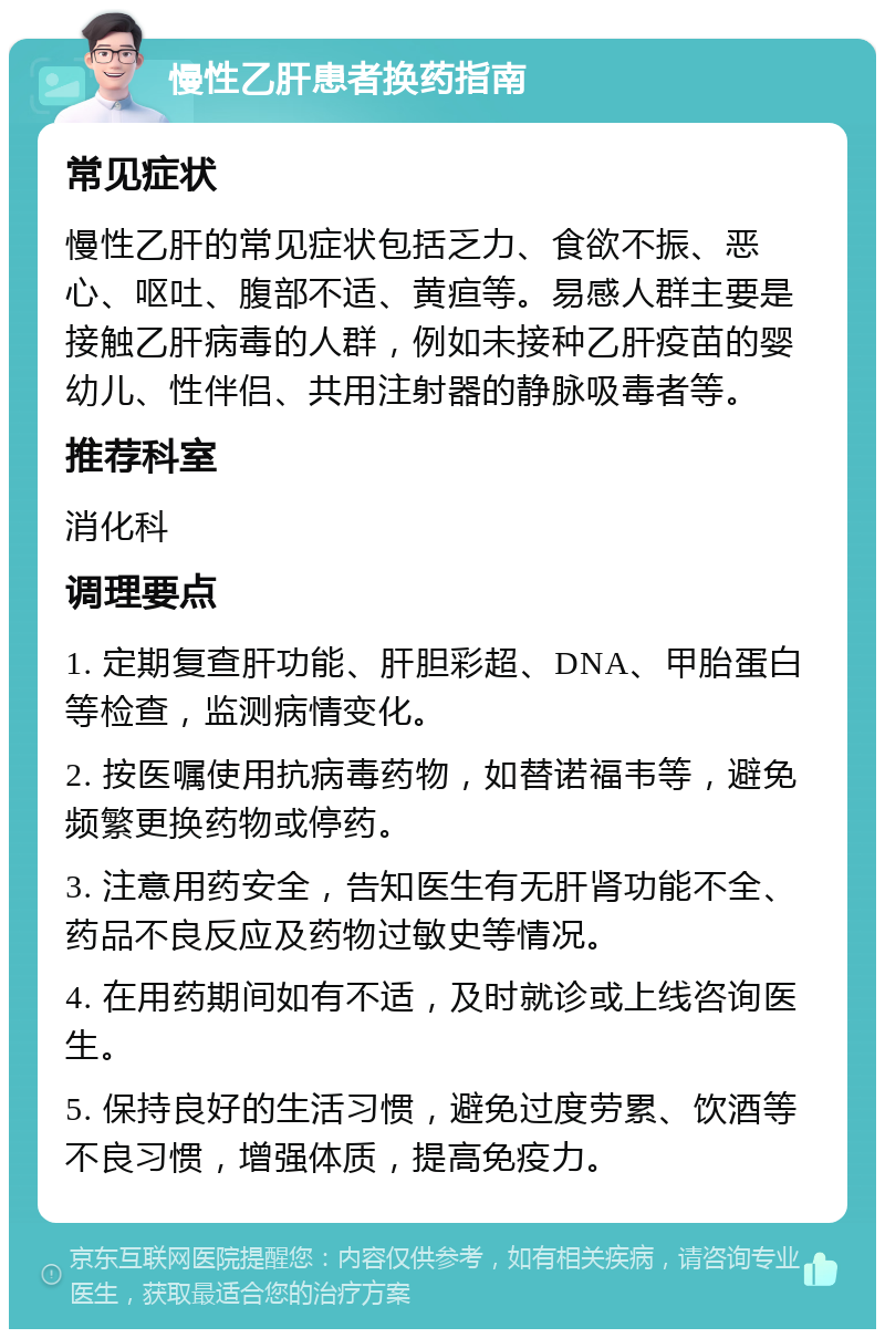 慢性乙肝患者换药指南 常见症状 慢性乙肝的常见症状包括乏力、食欲不振、恶心、呕吐、腹部不适、黄疸等。易感人群主要是接触乙肝病毒的人群，例如未接种乙肝疫苗的婴幼儿、性伴侣、共用注射器的静脉吸毒者等。 推荐科室 消化科 调理要点 1. 定期复查肝功能、肝胆彩超、DNA、甲胎蛋白等检查，监测病情变化。 2. 按医嘱使用抗病毒药物，如替诺福韦等，避免频繁更换药物或停药。 3. 注意用药安全，告知医生有无肝肾功能不全、药品不良反应及药物过敏史等情况。 4. 在用药期间如有不适，及时就诊或上线咨询医生。 5. 保持良好的生活习惯，避免过度劳累、饮酒等不良习惯，增强体质，提高免疫力。