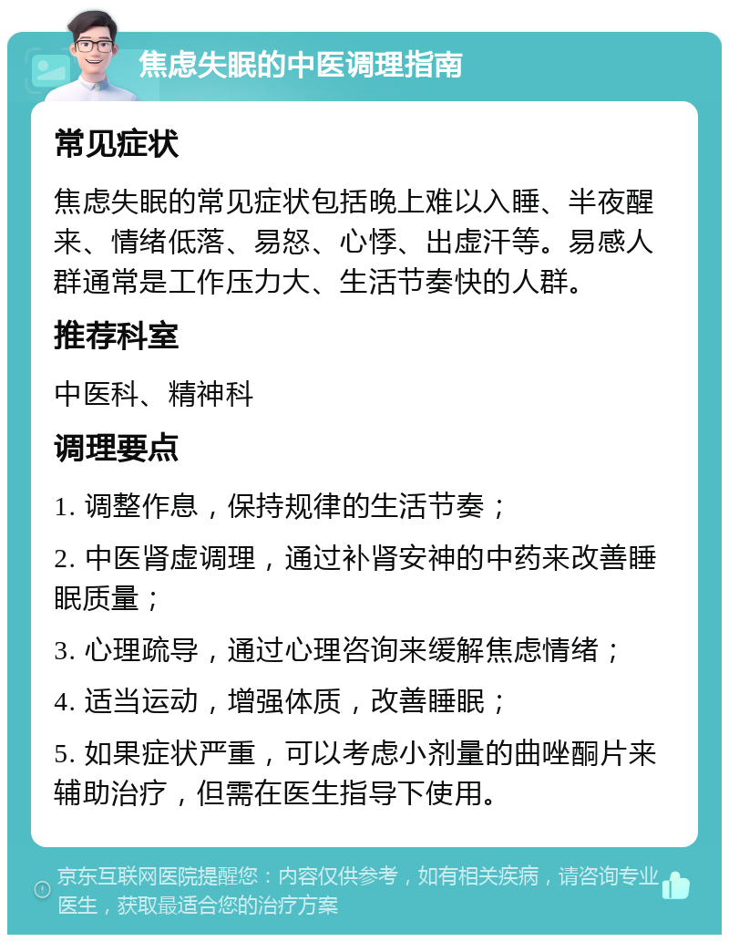 焦虑失眠的中医调理指南 常见症状 焦虑失眠的常见症状包括晚上难以入睡、半夜醒来、情绪低落、易怒、心悸、出虚汗等。易感人群通常是工作压力大、生活节奏快的人群。 推荐科室 中医科、精神科 调理要点 1. 调整作息，保持规律的生活节奏； 2. 中医肾虚调理，通过补肾安神的中药来改善睡眠质量； 3. 心理疏导，通过心理咨询来缓解焦虑情绪； 4. 适当运动，增强体质，改善睡眠； 5. 如果症状严重，可以考虑小剂量的曲唑酮片来辅助治疗，但需在医生指导下使用。