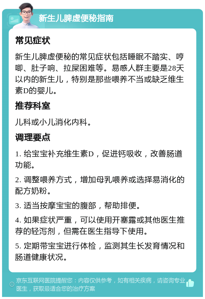 新生儿脾虚便秘指南 常见症状 新生儿脾虚便秘的常见症状包括睡眠不踏实、哼唧、肚子响、拉屎困难等。易感人群主要是28天以内的新生儿，特别是那些喂养不当或缺乏维生素D的婴儿。 推荐科室 儿科或小儿消化内科。 调理要点 1. 给宝宝补充维生素D，促进钙吸收，改善肠道功能。 2. 调整喂养方式，增加母乳喂养或选择易消化的配方奶粉。 3. 适当按摩宝宝的腹部，帮助排便。 4. 如果症状严重，可以使用开塞露或其他医生推荐的轻泻剂，但需在医生指导下使用。 5. 定期带宝宝进行体检，监测其生长发育情况和肠道健康状况。