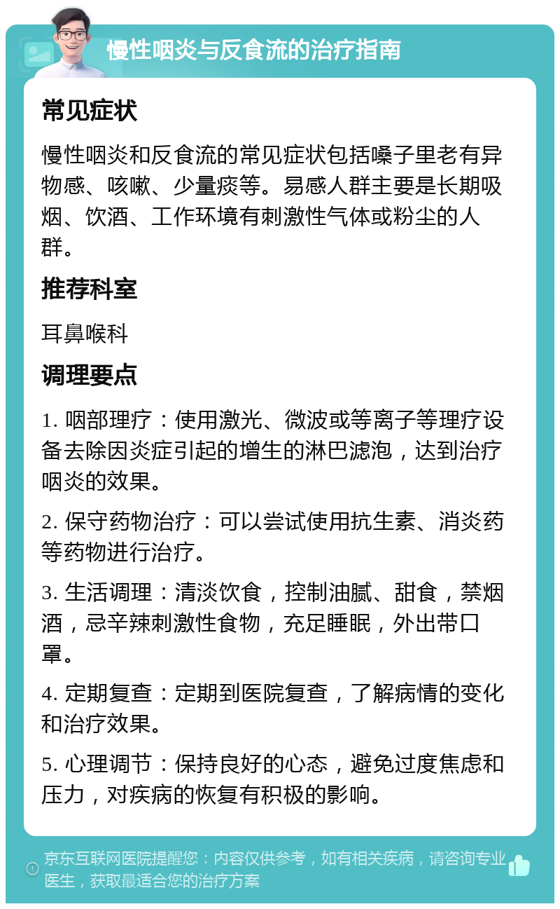 慢性咽炎与反食流的治疗指南 常见症状 慢性咽炎和反食流的常见症状包括嗓子里老有异物感、咳嗽、少量痰等。易感人群主要是长期吸烟、饮酒、工作环境有刺激性气体或粉尘的人群。 推荐科室 耳鼻喉科 调理要点 1. 咽部理疗：使用激光、微波或等离子等理疗设备去除因炎症引起的增生的淋巴滤泡，达到治疗咽炎的效果。 2. 保守药物治疗：可以尝试使用抗生素、消炎药等药物进行治疗。 3. 生活调理：清淡饮食，控制油腻、甜食，禁烟酒，忌辛辣刺激性食物，充足睡眠，外出带口罩。 4. 定期复查：定期到医院复查，了解病情的变化和治疗效果。 5. 心理调节：保持良好的心态，避免过度焦虑和压力，对疾病的恢复有积极的影响。