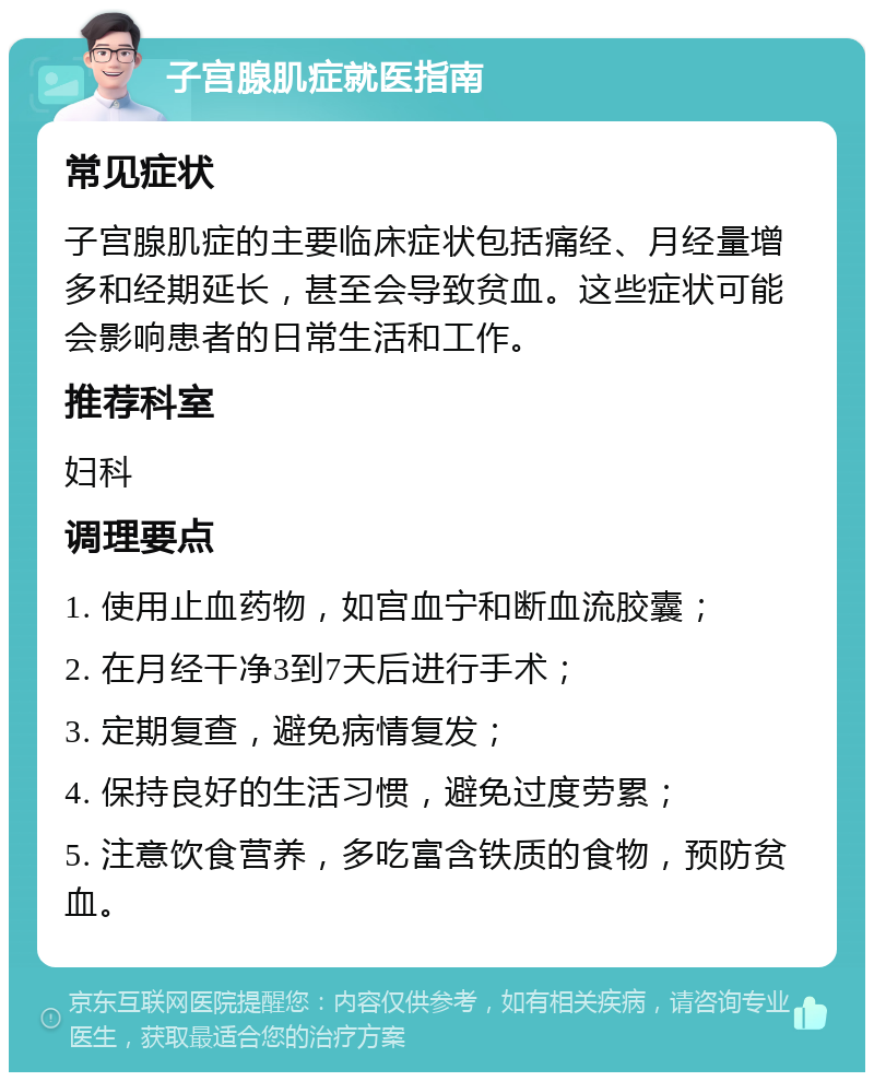 子宫腺肌症就医指南 常见症状 子宫腺肌症的主要临床症状包括痛经、月经量增多和经期延长，甚至会导致贫血。这些症状可能会影响患者的日常生活和工作。 推荐科室 妇科 调理要点 1. 使用止血药物，如宫血宁和断血流胶囊； 2. 在月经干净3到7天后进行手术； 3. 定期复查，避免病情复发； 4. 保持良好的生活习惯，避免过度劳累； 5. 注意饮食营养，多吃富含铁质的食物，预防贫血。